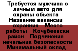Требуется мужчина с личным авто для охраны обьекта › Название вакансии ­ охранник › Место работы ­ Кочубеевски район › Подчинение ­ начальник безопасности › Минимальный оклад ­ 18 000 › Максимальный оклад ­ 20 000 › Возраст от ­ 20 › Возраст до ­ 60 - Ставропольский край Работа » Вакансии   